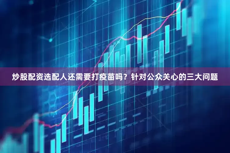 炒股配资选配人还需要打疫苗吗？针对公众关心的三大问题