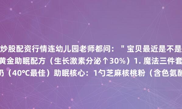 炒股配资行情连幼儿园老师都问：＂宝贝最近是不是偷偷吃了生长剂？＂黄金助眠配方（生长激素分泌↑30%）1. 魔法三件套基础奶：200ml温牛奶（40℃最佳）助眠核心：1勺芝麻核桃粉（含色氨酸）增高秘方：5g乳矿物盐（天然钙源）2. 科学原理成分 作用机制 黄金时间色氨酸 转化为血清素和褪黑素 睡前1小时饮用 天然钙 刺激生长板软骨细胞分裂 深度睡眠期作用最大 亚麻酸 促进神经发育 持续6-8小时释放