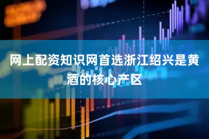 网上配资知识网首选浙江绍兴是黄酒的核心产区