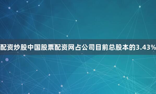 配资炒股中国股票配资网占公司目前总股本的3.43%