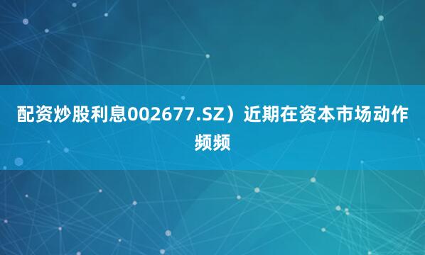 配资炒股利息002677.SZ）近期在资本市场动作频频