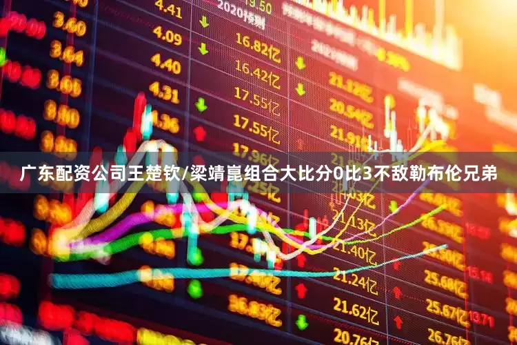 广东配资公司王楚钦/梁靖崑组合大比分0比3不敌勒布伦兄弟
