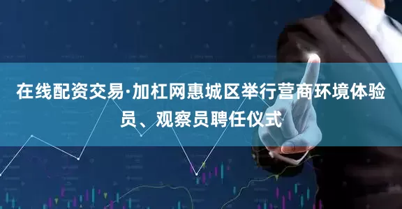 在线配资交易·加杠网惠城区举行营商环境体验员、观察员聘任仪式