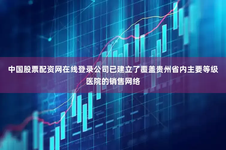 中国股票配资网在线登录公司已建立了覆盖贵州省内主要等级医院的销售网络