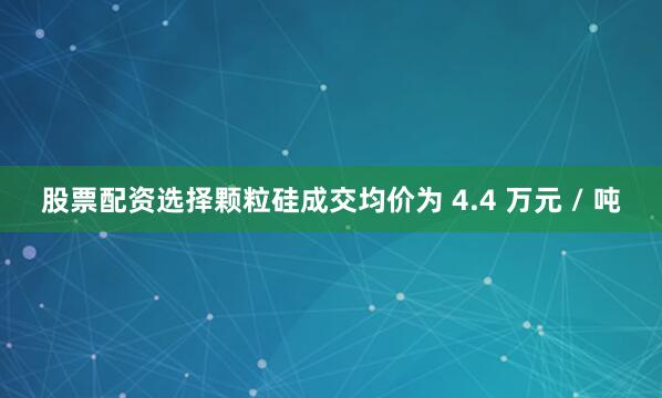 股票配资选择颗粒硅成交均价为 4.4 万元 / 吨