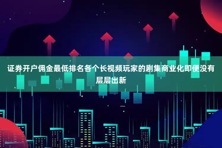 证券开户佣金最低排名各个长视频玩家的剧集商业化即便没有层层出新