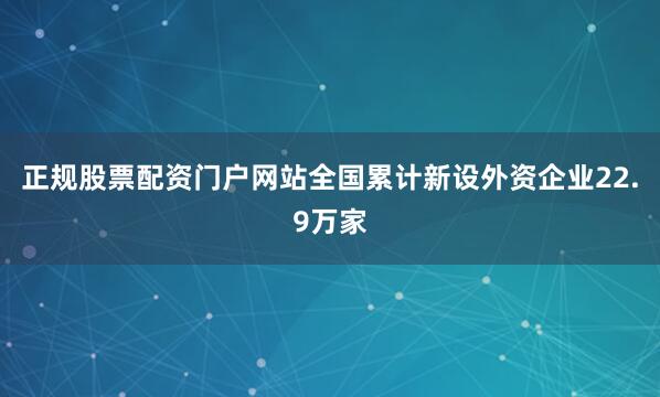 正规股票配资门户网站全国累计新设外资企业22.9万家