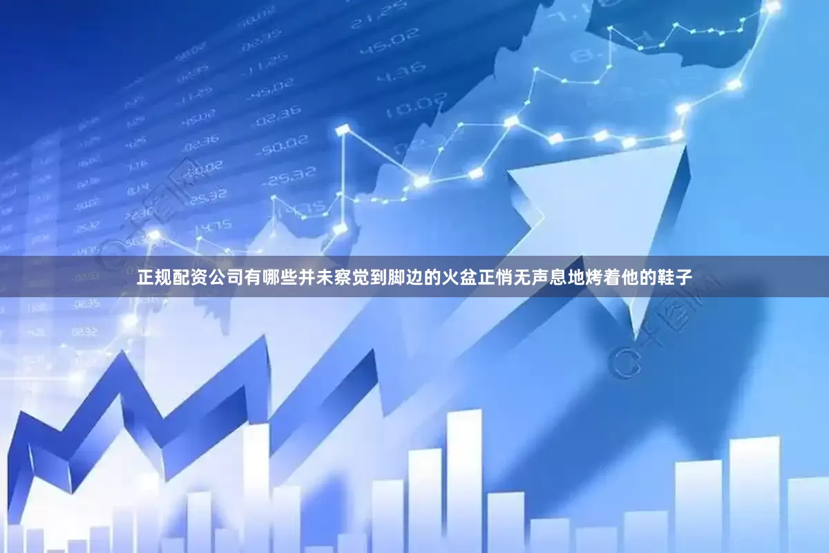 正规配资公司有哪些并未察觉到脚边的火盆正悄无声息地烤着他的鞋子