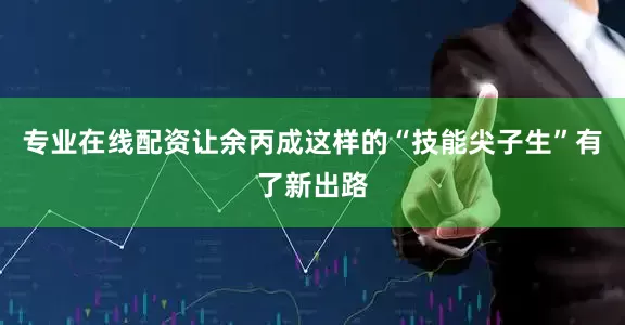 专业在线配资让余丙成这样的“技能尖子生”有了新出路