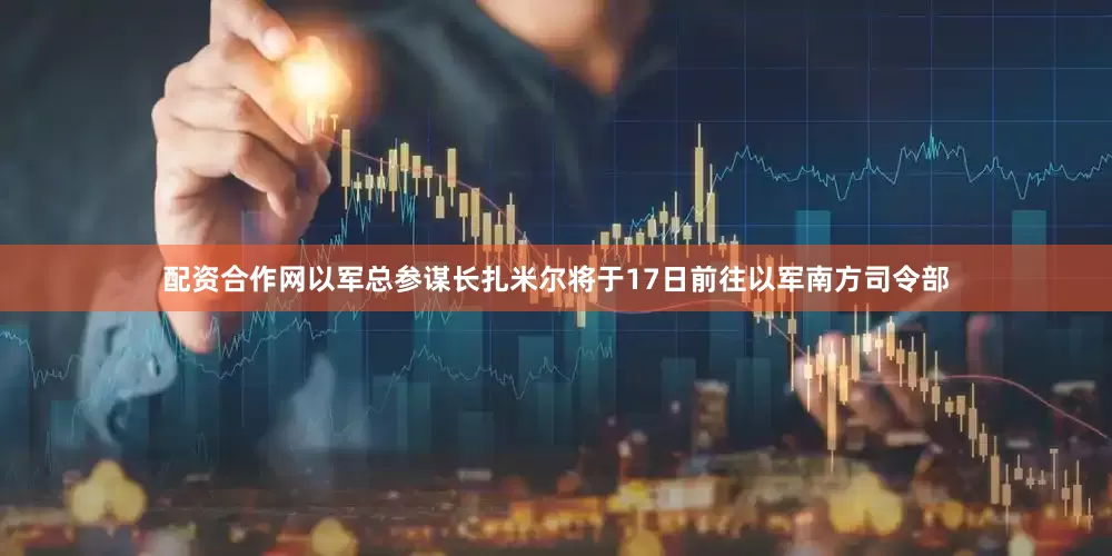 配资合作网以军总参谋长扎米尔将于17日前往以军南方司令部