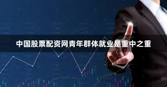 中国股票配资网青年群体就业是重中之重